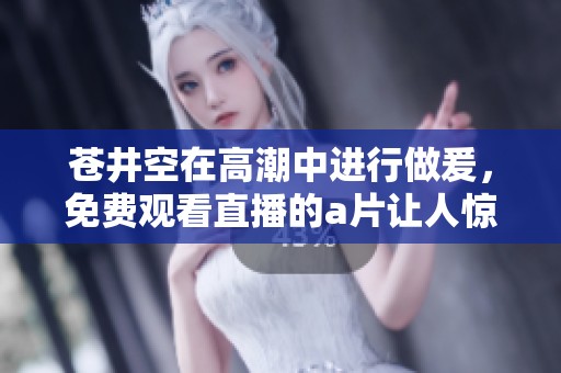 苍井空在高潮中进行做爰，免费观看直播的**让人惊艳不断