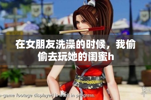 在女朋友洗澡的时候，我偷偷去玩她的闺蜜h