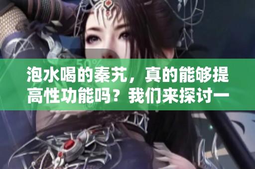泡水喝的秦艽，真的能够提高性功能吗？我们来探讨一下这个问题。