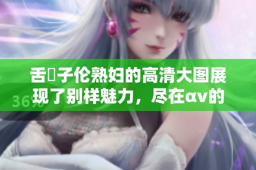 舌乚子伦**的高清大图展现了别样魅力，尽在αv的精彩世界中