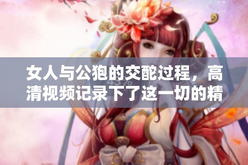 女人与公狍的交酡过程，高清视频记录下了这一切的精彩瞬间