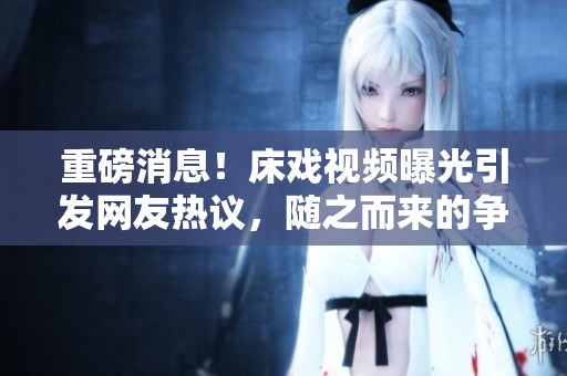 重磅消息！床戏视频曝光引发网友热议，随之而来的争议不断升级