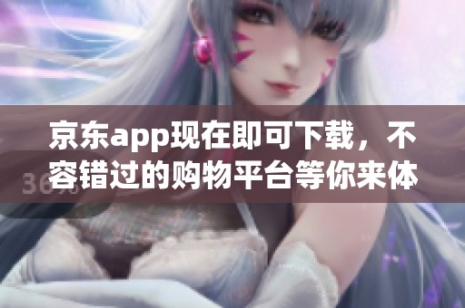 京东app现在即可下载，不容错过的购物平台等你来体验