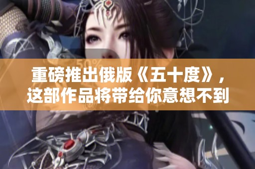 重磅推出俄版《五十度》，这部作品将带给你意想不到的体验与感受