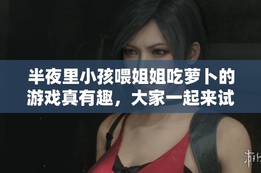 半夜里小孩喂姐姐吃萝卜的游戏真有趣，大家一起来试试吧