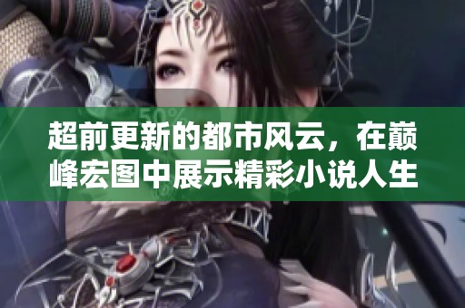 超前更新的都市风云，在巅峰宏图中展示精彩小说人生