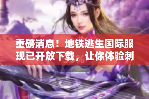 重磅消息！地铁逃生国际服现已开放下载，让你体验刺激与冒险