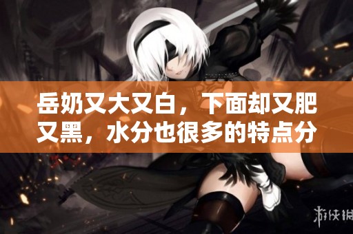 岳奶又大又白，下面却又肥又黑，水分也很多的特点分析