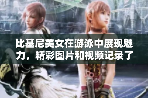 比基尼美女在游泳中展现魅力，精彩图片和视频记录了这一时刻