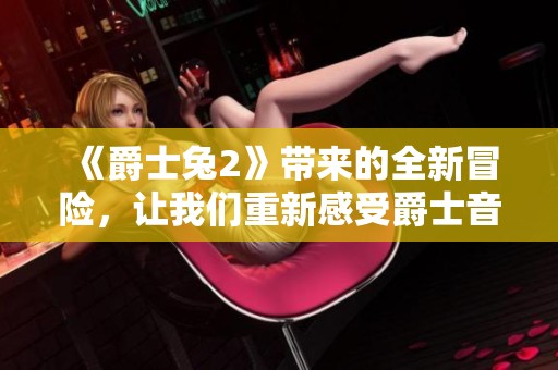 《爵士兔2》带来的全新冒险，让我们重新感受爵士音乐的魅力与乐趣