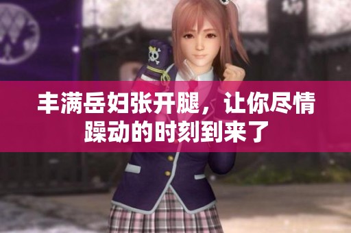 丰满岳妇张开腿，让你尽情躁动的时刻到来了