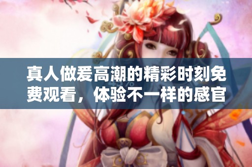 真人做爰高潮的精彩时刻免费观看，体验不一样的感官享受。