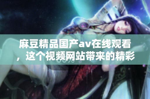 麻豆精品国产**在线观看，这个视频网站带来的精彩内容让人沉浸其中。