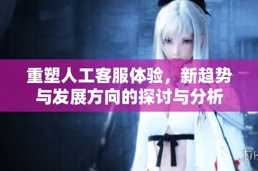 重塑人工客服体验，新趋势与发展方向的探讨与分析