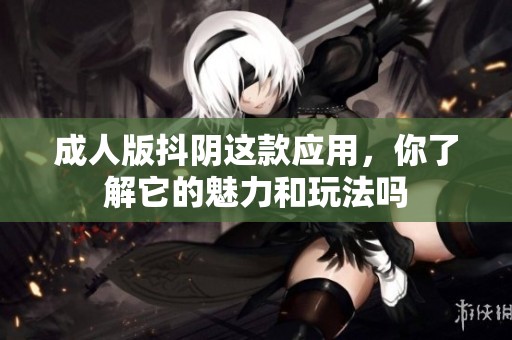 **版抖阴这款应用，你了解它的魅力和玩法吗