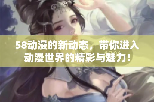 58动漫的新动态，带你进入动漫世界的精彩与魅力！