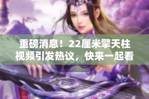 重磅消息！22厘米擎天柱视频引发热议，快来一起看看这段精彩内容吧
