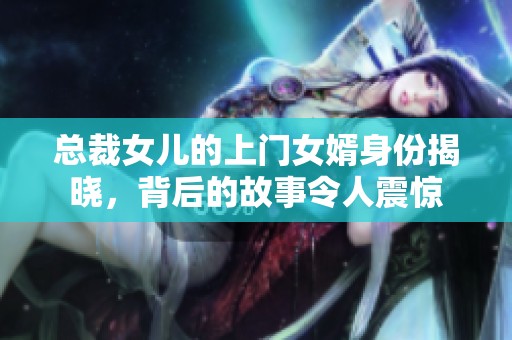 总裁女儿的上门女婿身份揭晓，背后的故事令人震惊