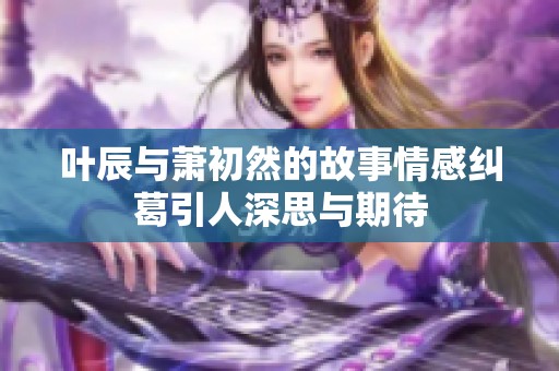 叶辰与萧初然的故事情感纠葛引人深思与期待
