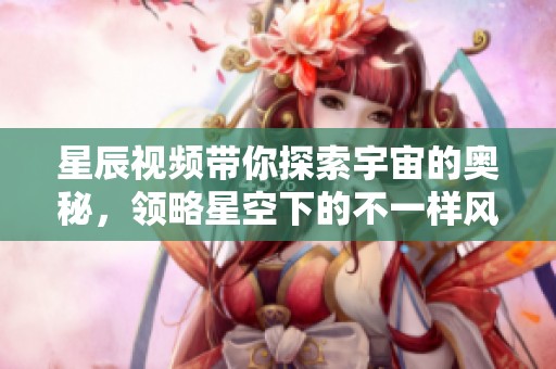 星辰视频带你探索宇宙的奥秘，领略星空下的不一样风景