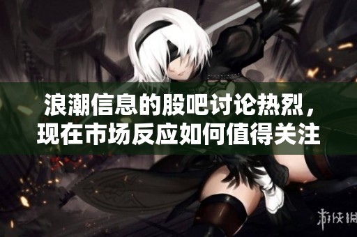 浪潮信息的股吧讨论热烈，现在市场反应如何值得关注？