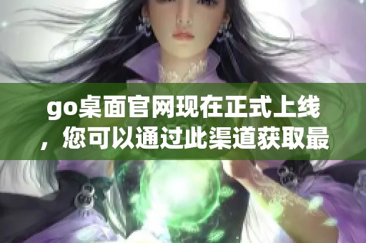 go桌面官网现在正式上线，您可以通过此渠道获取最新版本与资讯。