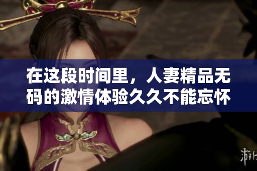 在这段时间里，人妻精品**的激情体验**不能忘怀，带来无与伦比的享受。