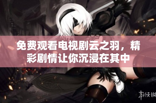 免费观看电视剧云之羽，精彩剧情让你沉浸在其中