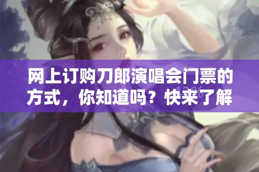 网上订购刀郎演唱会门票的方式，你知道吗？快来了解一下吧！