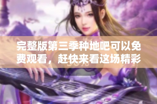完整版第三季种地吧可以免费观看，赶快来看这场精彩农事的盛宴吧