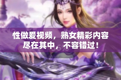 性做爰视频，熟女精彩内容尽在其中，不容错过！