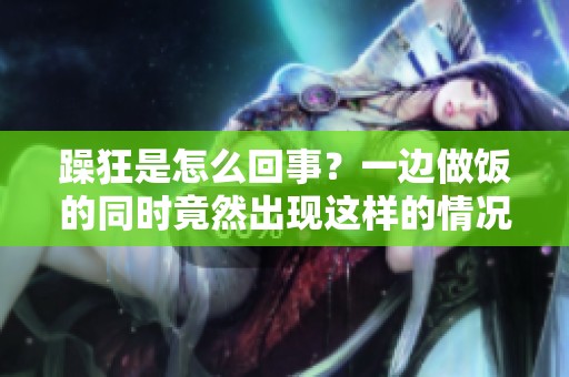 躁狂是怎么回事？一边做饭的同时竟然出现这样的情况