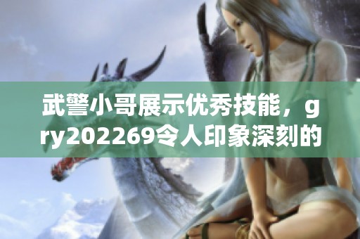 武警小哥展示优秀技能，gry202269令人印象深刻的表现让人赞叹不已