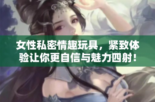 女性私密情趣玩具，紧致体验让你更自信与魅力四射！
