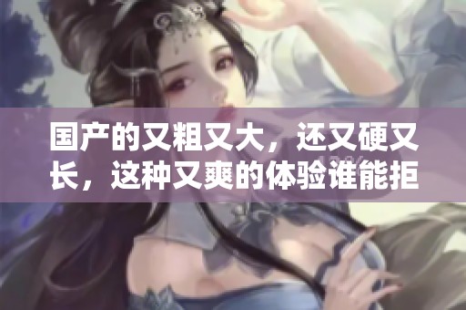 国产的又粗又大，还又硬又长，这种又爽的体验谁能拒绝呢
