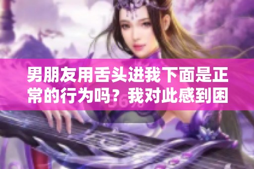 男朋友用舌头进我下面是正常的行为吗？我对此感到困惑。