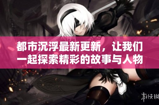 都市沉浮最新更新，让我们一起探索精彩的故事与人物情感的变化