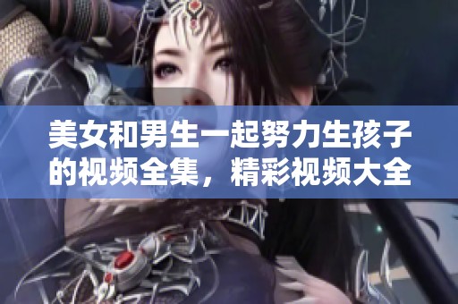 美女和男生一起努力生孩子的视频全集，精彩视频大全尽在此处。
