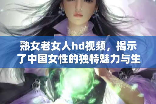 熟女老女人hd视频，揭示了中国女性的独特魅力与生活故事