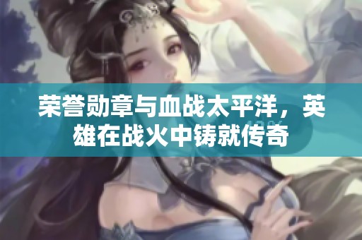 荣誉勋章与血战太平洋，英雄在战火中铸就传奇