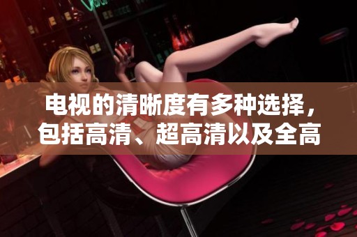 电视的清晰度有多种选择，包括高清、超高清以及全高清，你了解吗？