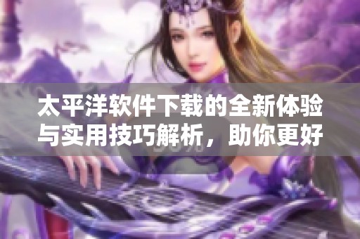 太平洋软件下载的全新体验与实用技巧解析，助你更好使用软件