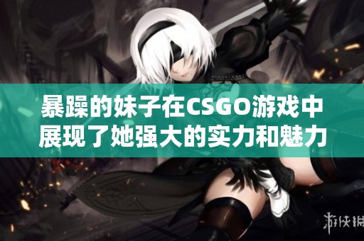 暴躁的妹子在CSGO游戏中展现了她强大的实力和魅力