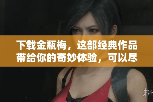 下载金瓶梅，这部经典作品带给你的奇妙体验，可以尽情畅享。