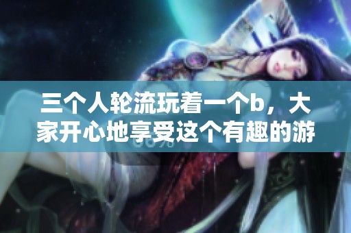 三个人轮流玩着一个b，大家开心地享受这个有趣的游戏方式