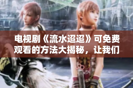 电视剧《流水迢迢》可免费观看的方法大揭秘，让我们一起看吧