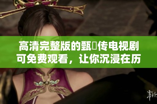 高清完整版的甄嬛传电视剧可免费观看，让你沉浸在历史的魅力中