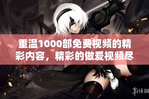 重温1000部免费视频的精彩内容，精彩的做爰视频尽在其中，快来体验吧！