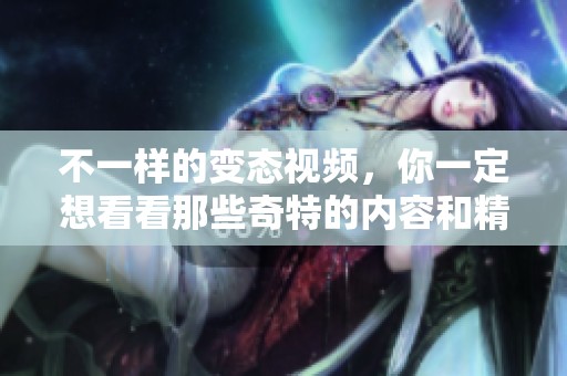 不一样的变态视频，你一定想看看那些奇特的内容和精彩的场景
