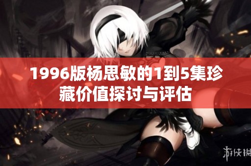 1996版杨思敏的1到5集珍藏价值探讨与评估
